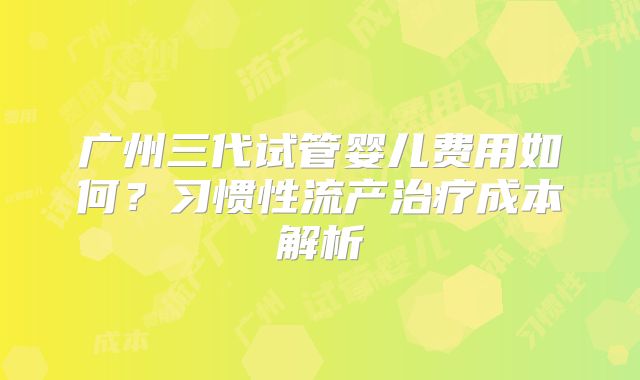 广州三代试管婴儿费用如何?习惯性流产治疗成本解析
