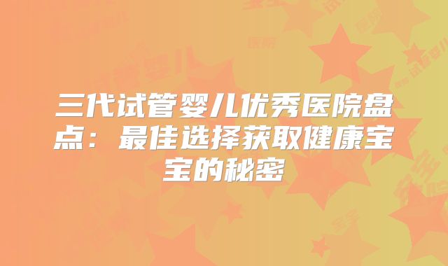 三代试管婴儿优秀医院盘点：最佳选择获取健康宝宝的秘密