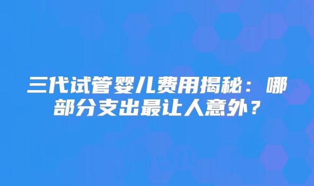 三代试管婴儿费用揭秘：哪部分支出最让人意外？