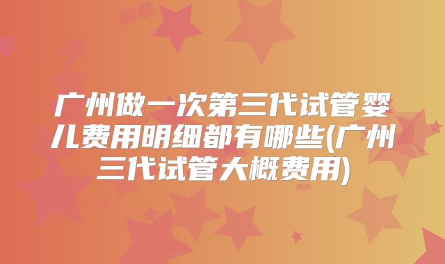 广州做一次第三代试管婴儿费用明细都有哪些(广州三代试管大概费用)