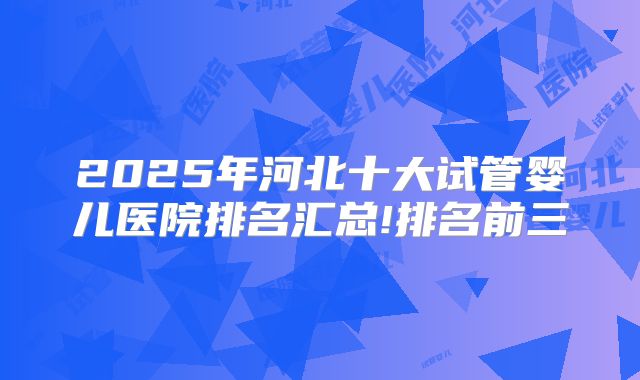 2025年河北十大试管婴儿医院排名汇总!排名前三