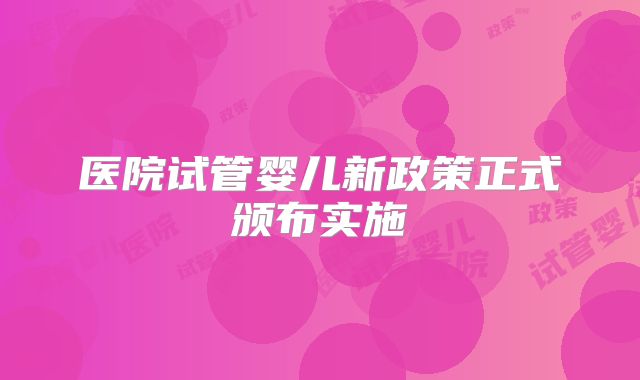 医院试管婴儿新政策正式颁布实施