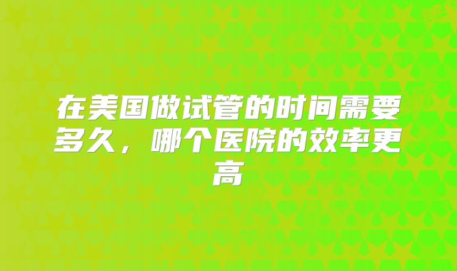 在美国做试管的时间需要多久,哪个医院的效率更高