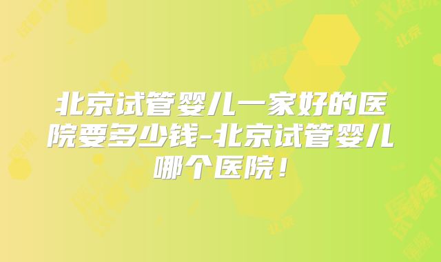 北京试管婴儿一家好的医院要多少钱-北京试管婴儿哪个医院！