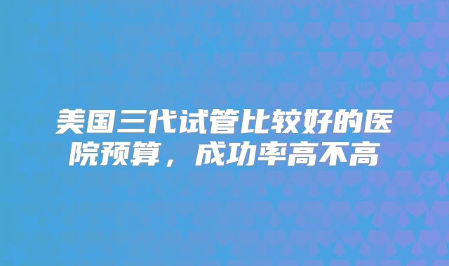 美国三代试管比较好的医院预算,成功率高不高
