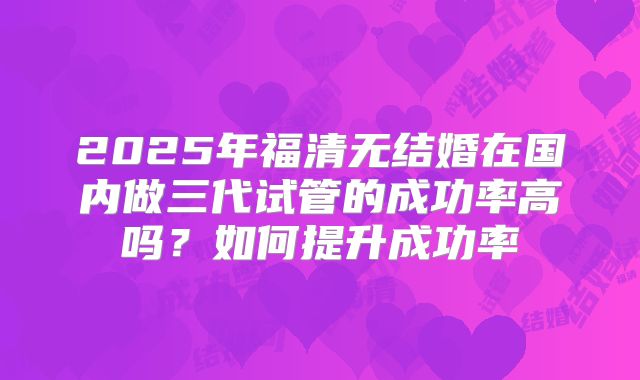 2025年福清无结婚在国内做三代试管的成功率高吗？如何提升成功率