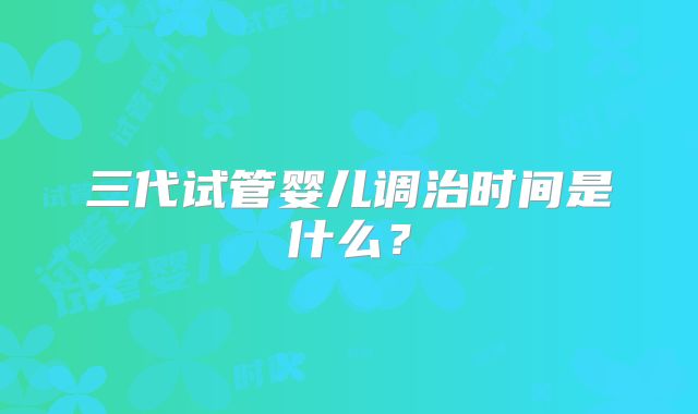 三代试管婴儿调治时间是什么？