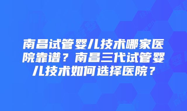 南昌试管婴儿技术哪家医院靠谱？南昌三代试管婴儿技术如何选择医院？
