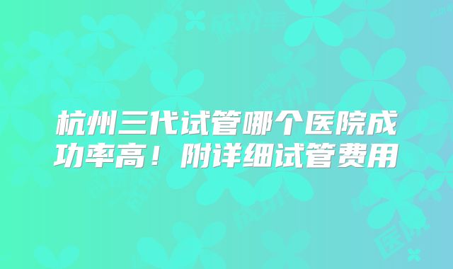 杭州三代试管哪个医院成功率高！附详细试管费用