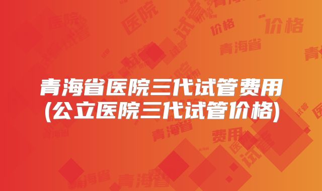 青海省医院三代试管费用(公立医院三代试管价格)