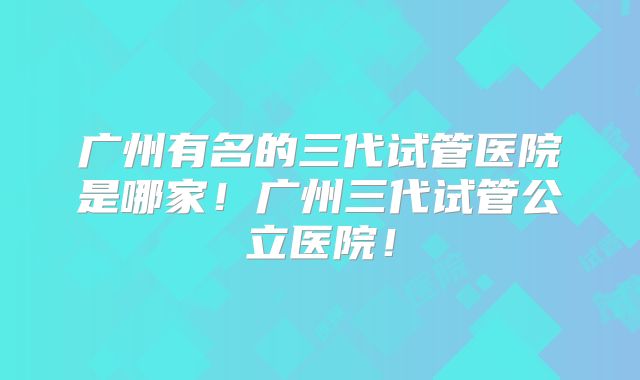 广州有名的三代试管医院是哪家！广州三代试管公立医院！