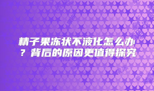 精子果冻状不液化怎么办？背后的原因更值得探究