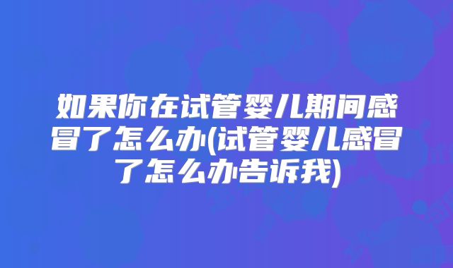 如果你在试管婴儿期间感冒了怎么办(试管婴儿感冒了怎么办告诉我)