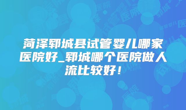 菏泽郓城县试管婴儿哪家医院好_郓城哪个医院做人流比较好！