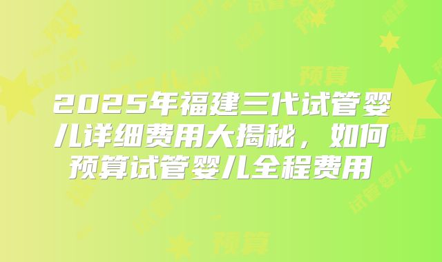 2025年福建三代试管婴儿详细费用大揭秘，如何预算试管婴儿全程费用
