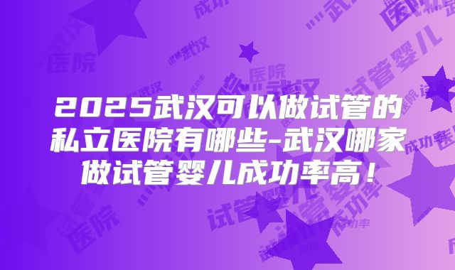 2025武汉可以做试管的私立医院有哪些-武汉哪家做试管婴儿成功率高！