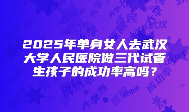 2025年单身女人去武汉大学人民医院做三代试管生孩子的成功率高吗？