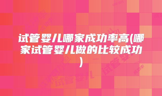试管婴儿哪家成功率高(哪家试管婴儿做的比较成功)