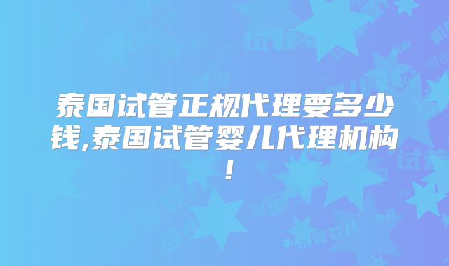 泰国试管正规代理要多少钱,泰国试管婴儿代理机构！