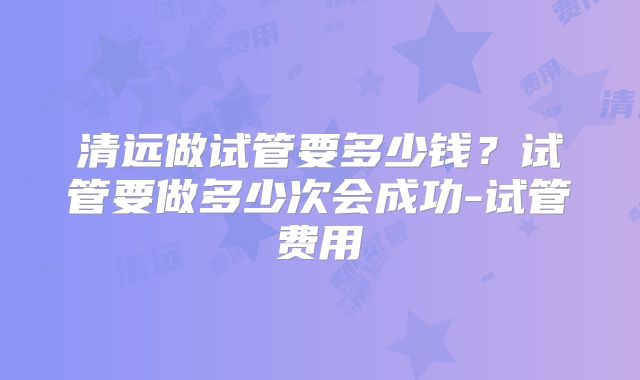 清远做试管要多少钱？试管要做多少次会成功-试管费用