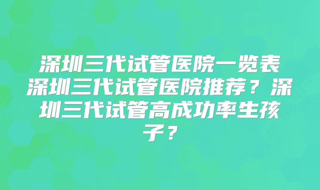 深圳三代试管医院一览表深圳三代试管医院推荐？深圳三代试管高成功率生孩子？