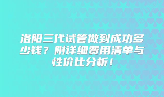 洛阳三代试管做到成功多少钱？附详细费用清单与性价比分析！