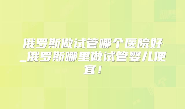 俄罗斯做试管哪个医院好_俄罗斯哪里做试管婴儿便宜！