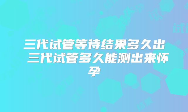 三代试管等待结果多久出 三代试管多久能测出来怀孕