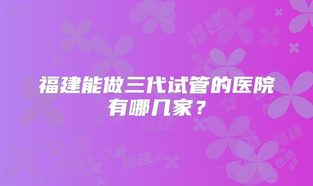 福建能做三代试管的医院有哪几家？