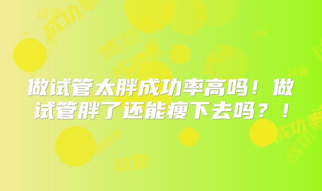 做试管太胖成功率高吗！做试管胖了还能瘦下去吗？！