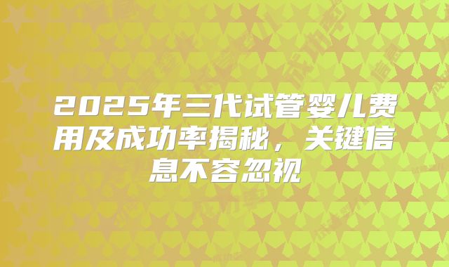 2025年三代试管婴儿费用及成功率揭秘，关键信息不容忽视