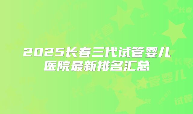 2025长春三代试管婴儿医院最新排名汇总