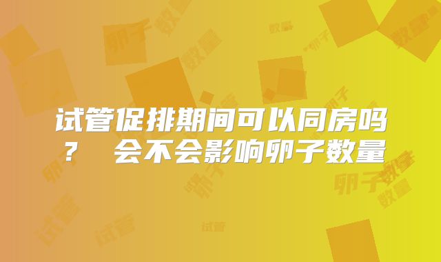 试管促排期间可以同房吗？ 会不会影响卵子数量