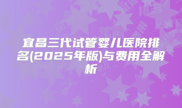 宜昌三代试管婴儿医院排名(2025年版)与费用全解析