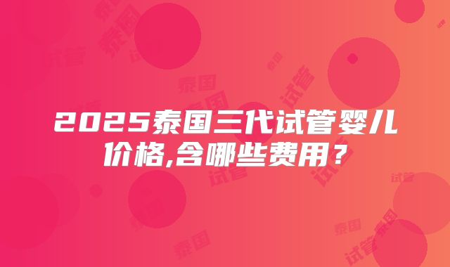 2025泰国三代试管婴儿价格,含哪些费用？