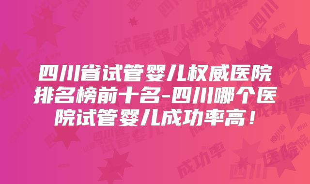 四川省试管婴儿权威医院排名榜前十名-四川哪个医院试管婴儿成功率高！