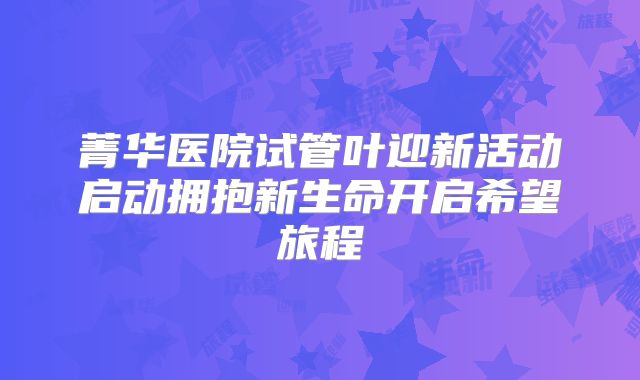 菁华医院试管叶迎新活动启动拥抱新生命开启希望旅程