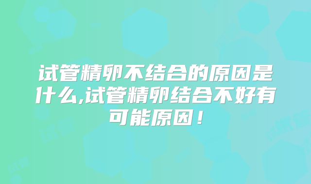 试管精卵不结合的原因是什么,试管精卵结合不好有可能原因！
