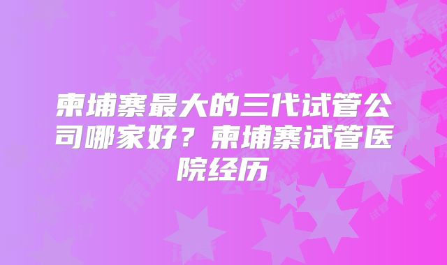 柬埔寨最大的三代试管公司哪家好？柬埔寨试管医院经历