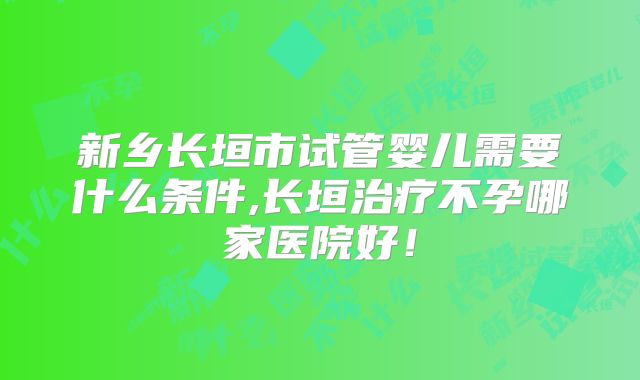 新乡长垣市试管婴儿需要什么条件,长垣治疗不孕哪家医院好！