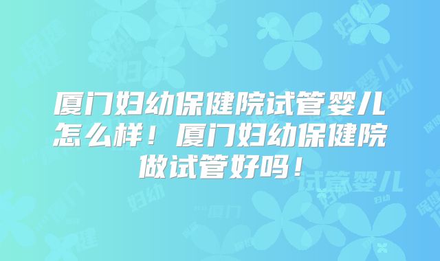 厦门妇幼保健院试管婴儿怎么样！厦门妇幼保健院做试管好吗！