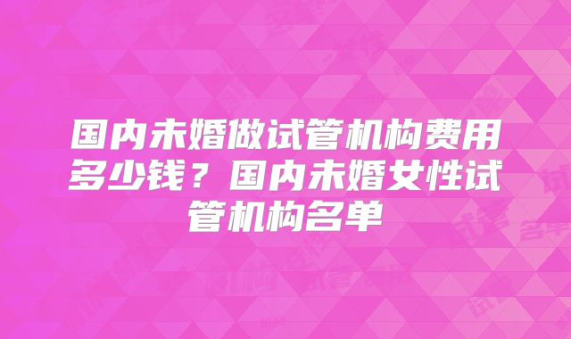 国内未婚做试管机构费用多少钱?国内未婚女性试管机构名单