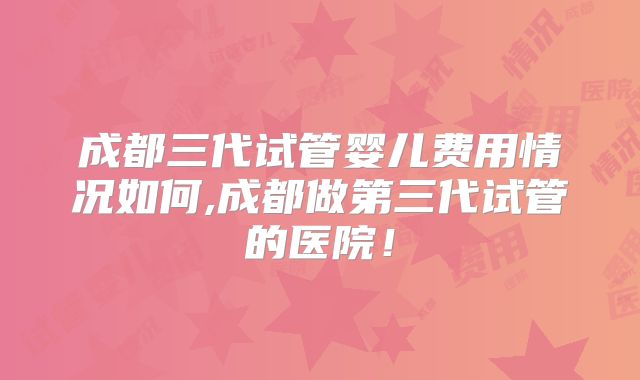 成都三代试管婴儿费用情况如何,成都做第三代试管的医院！