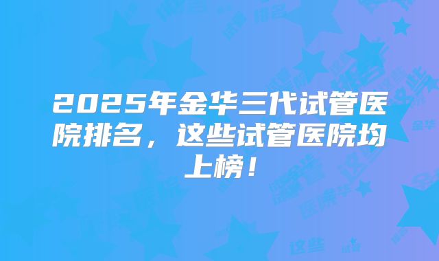 2025年金华三代试管医院排名，这些试管医院均上榜！
