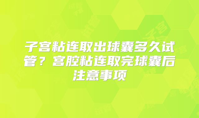 子宫粘连取出球囊多久试管?宫腔粘连取完球囊后注意事项