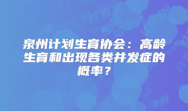 泉州计划生育协会:高龄生育和出现各类并发症的概率?