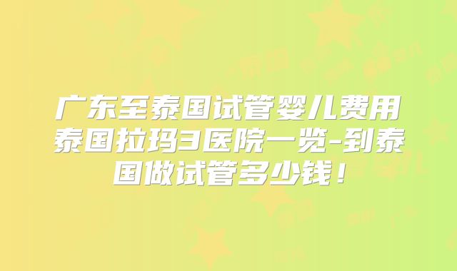 广东至泰国试管婴儿费用泰国拉玛3医院一览-到泰国做试管多少钱！