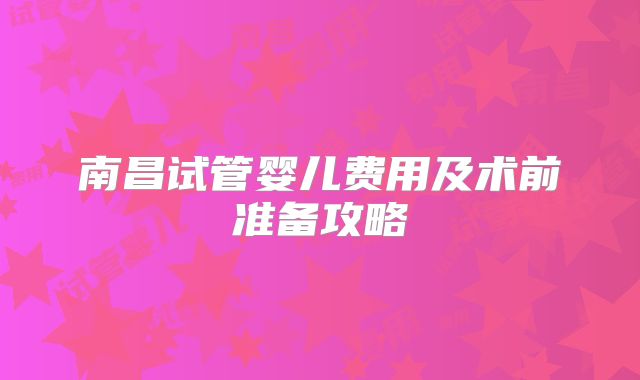 南昌试管婴儿费用及术前准备攻略