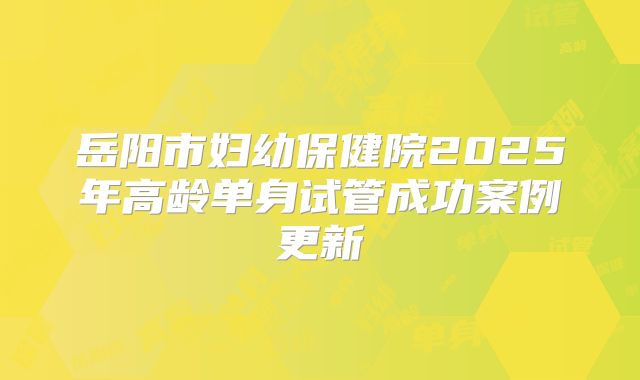 岳阳市妇幼保健院2025年高龄单身试管成功案例更新