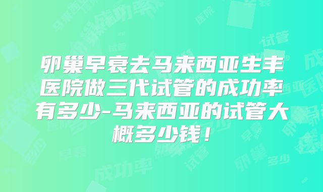 卵巢早衰去马来西亚生丰医院做三代试管的成功率有多少-马来西亚的试管大概多少钱！